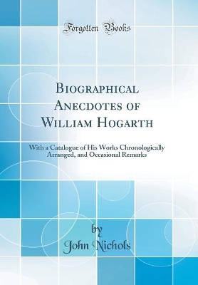 Biographical Anecdotes of William Hogarth: With a Catalogue of His Works Chronologically Arranged, and Occasional Remarks (Classic Reprint)