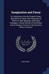 Imagination and Fancy: Or, Selections from the English Poets, Illustrative of Those First Requisites of Their Art; With Markings of the Best Passages, Critical Notices of the Writers, and an Essay in Answer to the Question, What Is Poetry?