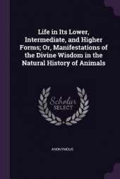 Life in Its Lower, Intermediate, and Higher Forms; Or, Manifestations of the Divine Wisdom in the Natural History of Animals