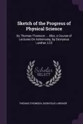 Sketch of the Progress of Physical Science: By Thomas Thomson ... Also, a Course of Lectures On Astronomy, by Dionysius Lardner, Ll.D