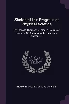 Sketch of the Progress of Physical Science: By Thomas Thomson ... Also, a Course of Lectures On Astronomy, by Dionysius Lardner, Ll.D