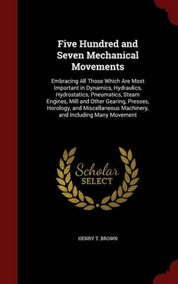 Five Hundred and Seven Mechanical Movements: Embracing All Those Which Are Most Important in Dynamics, Hydraulics, Hydrostatics, Pneumatics, Steam Engines, Mill and Other Gearing, Presses, Horology, and Miscellaneous Machinery, and Including Many Movement