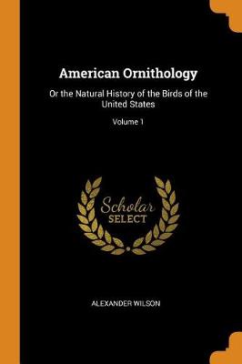 American Ornithology: Or the Natural History of the Birds of the United States; Volume 1