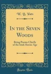 In the Seven Woods: Being Poems Chiefly of the Irish Heroic Age (Classic Reprint)