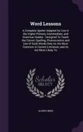 Word Lessons: A Complete Speller Adapted for Use in the Higher Primary, Intermediate, and Grammar Grades: Designed To Teach the Correct Spelling, Pronunciation and Use of Such Words Only As Are Most Common in Current Literature, and As Are Most Likely To