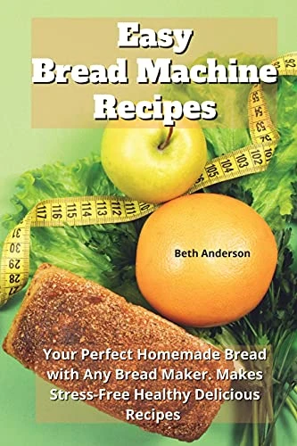 Easy Bread Machine Recipes: Your Perfect Homemade Bread with Any Bread Maker. Makes Stress-Free Healthy Delicious Recipes