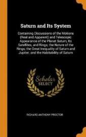 Saturn and Its System: Containing Discussions of the Motions (Real and Apparent) and Telescopic Appearance of the Planet Saturn, Its Satellites, and Rings; The Nature of the Rings; The Great Inequality of Saturn and Jupiter; And the Habitability of Saturn