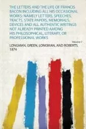 The Letters and the Life of Francis Bacon Including All His Occasional Works: Namely Letters, Speeches, Tracts, State Papers, Memorials, Devices and All Authentic Writings Not Already Printed Among His Philosophical, Literary, or Professional Works