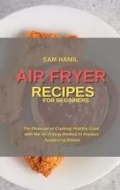 Air Fryer Recipes for Beginners: The Pleasure of Cooking Healthy Food with the Air Frying Method to Prepare Appetizing Dishes
