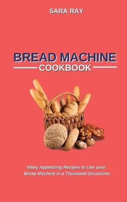 Bread Machine Cookbook: Many Appetizing Recipes to Use your Bread Machine in a Thousand Occasions