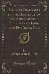 Familiar Dialogues for the Instruction and Amusement of Children of Four and Five Years Old (Classic Reprint)