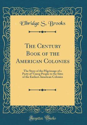 The Century Book of the American Colonies: The Story of the Pilgrimage of a Party of Young People to the Sites of the Earliest American Colonies (Classic Reprint)