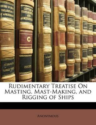 Rudimentary Treatise On Masting, Mast-Making, and Rigging of Ships