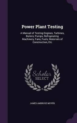Power Plant Testing: A Manual of Testing Engines, Turbines, Boilers, Pumps, Refrigerating Machinery, Fans, Fuels, Materials of Construction, Etc