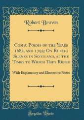 Comic Poems of the Years 1685, and 1793; On Rustic Scenes in Scotland, at the Times to Which They Refer: With Explanatory and Illustrative Notes (Classic Reprint)