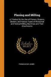 Planing and Milling: A Treatise On the Use of Planers, Shapers, Slotters, and Various Types of Horizontal and Vertical Milling Machines and Their Attachments