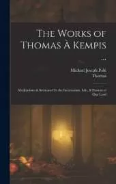 The Works of Thomas À Kempis ...: Meditations & Sermons On the Incarnation, Life, & Passion of Our Lord