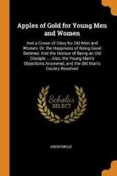 Apples of Gold for Young Men and Women: And a Crown of Glory for Old Men and Women. Or, the Happiness of Being Good Betimes: And the Honour of Being an Old Disciple ...: Also, the Young Man's Objections Answered, and the Old Man's Doubts Resolved