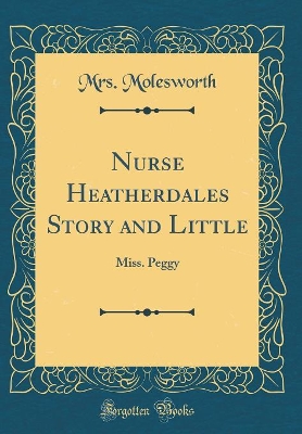 Nurse Heatherdales Story and Little: Miss. Peggy (Classic Reprint)