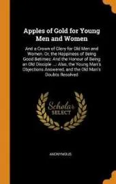 Apples of Gold for Young Men and Women: And a Crown of Glory for Old Men and Women. Or, the Happiness of Being Good Betimes: And the Honour of Being an Old Disciple ...: Also, the Young Man's Objections Answered, and the Old Man's Doubts Resolved