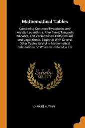 Mathematical Tables: Containing Common, Hyperbolic, and Logistic Logarithms. Also Sines, Tangents, Secants, and Versed-Sines, Both Natural and Logarithmic. Together with Several Other Tables Useful in Mathematical Calculations. to Which Is Prefixed, a Lar