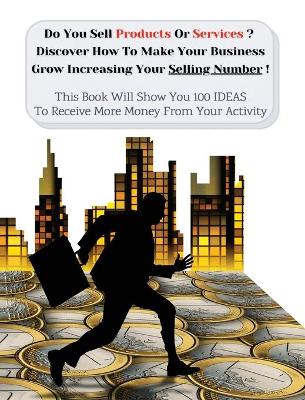 Do You Sell Products Or Services ? This Book Will Show You 100 Ideas To Receive More Money From Your Activity: Discover How To Make Your Business Grow Increasing Your Selling Number (You Will Find 3 Manuscripts As Bonus Inside This Book!)