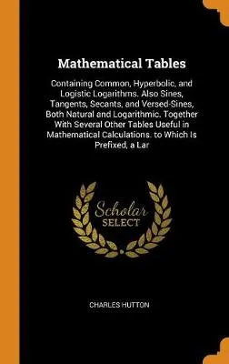 Mathematical Tables: Containing Common, Hyperbolic, and Logistic Logarithms. Also Sines, Tangents, Secants, and Versed-Sines, Both Natural and Logarithmic. Together with Several Other Tables Useful in Mathematical Calculations. to Which Is Prefixed, a Lar