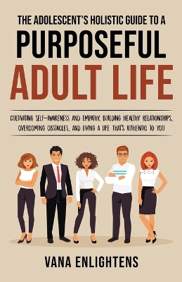 The Adolescent's Holistic Guide to a Purposeful Adult Life, Cultivating Self-Awareness and Empathy, Building Healthy Relationships, Overcoming Obstacles and Liv
