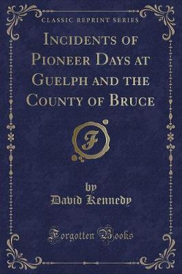 Incidents of Pioneer Days at Guelph and the County of Bruce (Classic Reprint)