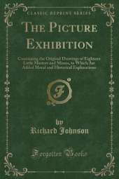 The Picture Exhibition: Containing the Original Drawings of Eighteen Little Masters and Misses, to Which Are Added Moral and Historical Explanations (Classic Reprint)