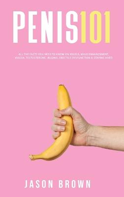 Penis 101 - All The Facts You Need To Know On Kegels, Male Enhancement, Viagra, Testosterone, Jelqing, Erectile Dysfunction & Staying Hard