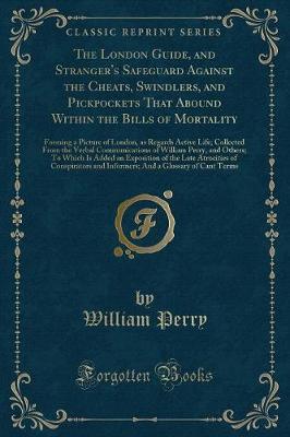 The London Guide, and Stranger's Safeguard Against the Cheats, Swindlers, and Pickpockets That Abound Within the Bills of Mortality: Forming a Picture of London, as Regards Active Life; Collected From the Verbal Communications of William Perry, and Others