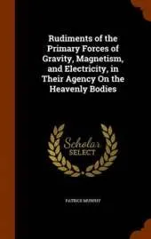 Rudiments of the Primary Forces of Gravity, Magnetism, and Electricity, in Their Agency on the Heavenly Bodies