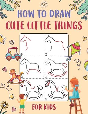 How to Draw Cute Little Things for Kids: An Easy to Follow Step-by-Step Guide for Kids to Draw 50 Cute Little Things.