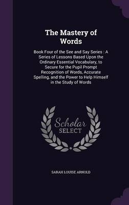 The Mastery of Words: Book Four of the See and Say Series: A Series of Lessons Based Upon the Ordinary Essential Vocabulary, to Secure for the Pupil Prompt Recognition of Words, Accurate Spelling, and the Power to Help Himself in the Study of Words