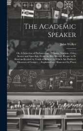 The Academic Speaker; or, A Selection of Parliamentary Debates, Orations, Odes, Scenes and Speeches, From the Best Writers, Proper to be Read an Recited by Youth at School; to Which are Prefixed, Elements of Gesture ... Explained and Illustrated by Plates