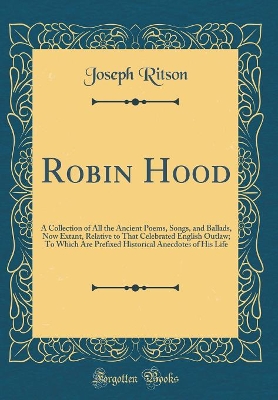 Robin Hood: A Collection of All the Ancient Poems, Songs, and Ballads, Now Extant, Relative to That Celebrated English Outlaw; To Which Are Prefixed Historical Anecdotes of His Life (Classic Reprint)