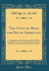 The Century Book for Young Americans: Showing How a Party of Boys and Girls Who Knew How to Use Their Eyes and Ears Found Out All About the Government of the Unites States (Classic Reprint)