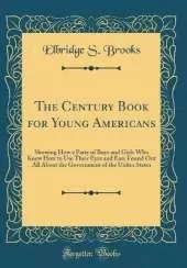 The Century Book for Young Americans: Showing How a Party of Boys and Girls Who Knew How to Use Their Eyes and Ears Found Out All About the Government of the Unites States (Classic Reprint)