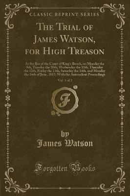The Trial of James Watson, for High Treason, Vol. 1 of 2: At the Bar of the Court of Kings Bench, on Monday the 9th, Tuesday the 10th, Wednesday the 11th, Thursday the 12th, Friday the 13th, Saturday the 14th, and Monday the 16th of June, 1817; With the