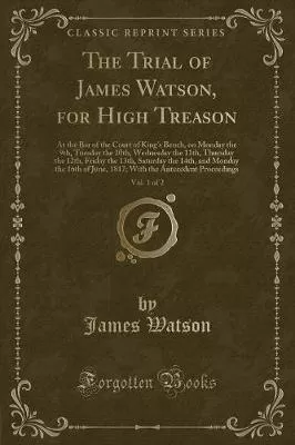 The Trial of James Watson, for High Treason, Vol. 1 of 2: At the Bar of the Court of Kings Bench, on Monday the 9th, Tuesday the 10th, Wednesday the 11th, Thursday the 12th, Friday the 13th, Saturday the 14th, and Monday the 16th of June, 1817; With the