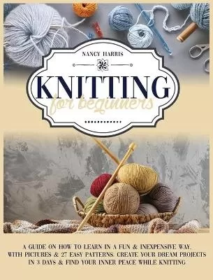 Knitting for Beginners: A Guide on How to Learn in a Fun & Inexpensive Way, With Pictures & 27 Easy Patterns. Create Your Dream Projects in 3 Days & Find Your Inner Peace While Knitting