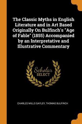 The Classic Myths in English Literature and in Art Based Originally on Bulfinch's Age of Fable (1855) Accompanied by an Interpretative and Illustrative Commentary