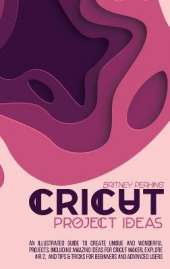 Cricut Project Ideas: An Illustrated Guide to Create Unique and Wonderful Projects. Including Amazing Ideas for Cricut Maker, Explore Air 2, and Tips & Tricks for Beginners and Advanced Users