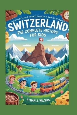 Switzerland: The Complete History for Kids: How a Country with No Resources Became One of the Richest in the World
