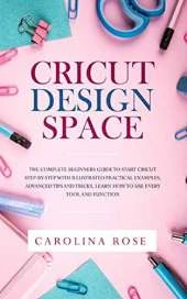 Cricut Design Space: The Complete Beginners Guide to Start Cricut Step-by-Step. Includes Illustrated Practical Examples, Advanced Tips, and Tricks. Learn How to Use Every Tool and Function