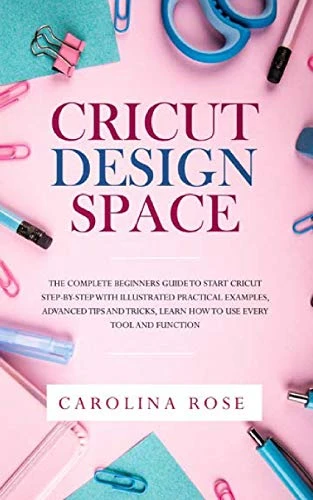 Cricut Design Space: The Complete Beginners Guide to Start Cricut Step-by-Step. Includes Illustrated Practical Examples, Advanced Tips, and Tricks. Learn How to Use Every Tool and Function