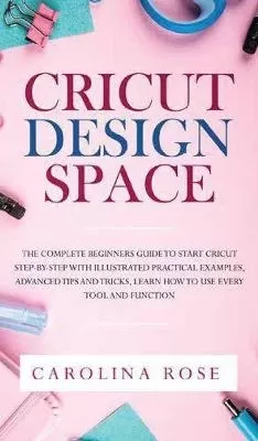 Cricut Design Space: The Complete Beginners Guide to Start Cricut Step-by-Step. Includes Illustrated Practical Examples, Advanced Tips, and Tricks. Learn How to Use Every Tool and Function