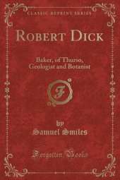 Robert Dick: Baker, of Thurso, Geologist and Botanist (Classic Reprint)