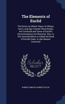The Elements of Euclid: The Errors, by Which Theon, Or Others, Have Long Ago Vitiated These Books, Are Corrected and Some of Euclid's Demonstrations Are Restored. Also, to This Second Edition Is Added the Book of Euclid's Data. in Like Manner Corrected